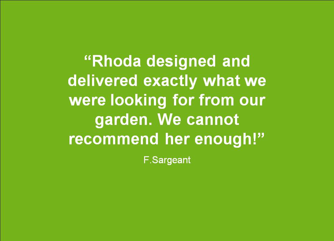 Great testimonal for Rhoda Maw Garden Design: Rhoda designed and delivered exactly what we were looking for from our Garden, We cannot recommend her enough!”